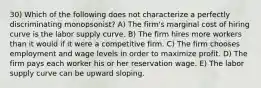 30) Which of the following does not characterize a perfectly discriminating monopsonist? A) The firm's marginal cost of hiring curve is the labor supply curve. B) The firm hires more workers than it would if it were a competitive firm. C) The firm chooses employment and wage levels in order to maximize profit. D) The firm pays each worker his or her reservation wage. E) The labor supply curve can be upward sloping.