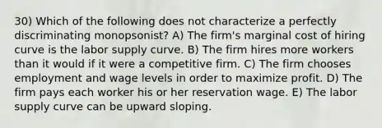 30) Which of the following does not characterize a perfectly discriminating monopsonist? A) The firm's marginal cost of hiring curve is the labor supply curve. B) The firm hires more workers than it would if it were a competitive firm. C) The firm chooses employment and wage levels in order to maximize profit. D) The firm pays each worker his or her reservation wage. E) The labor supply curve can be upward sloping.