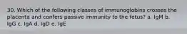 30. Which of the following classes of immunoglobins crosses the placenta and confers passive immunity to the fetus? a. IgM b. IgG c. IgA d. IgD e. IgE