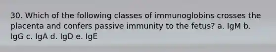 30. Which of the following classes of immunoglobins crosses the placenta and confers passive immunity to the fetus? a. IgM b. IgG c. IgA d. IgD e. IgE