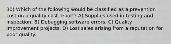 30) Which of the following would be classified as a prevention cost on a quality cost report? A) Supplies used in testing and inspection. B) Debugging software errors. C) Quality improvement projects. D) Lost sales arising from a reputation for poor quality.