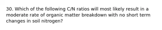 30. Which of the following C/N ratios will most likely result in a moderate rate of organic matter breakdown with no short term changes in soil nitrogen?