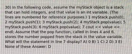 30) In the following code, assume the myStack object is a stack that can hold integers, and that value is an int variable. (The lines are numbered for reference purposes.) ​1 myStack.push(0); ​2 myStack.push(1); ​3 myStack.push(2); ​4 myStack.pop(value); ​5 myStack.push(3); ​6 myStack.pop(value); ​7 cout << value << endl; Assume that the pop function, called in lines 4 and 6, stores the number popped from the stack in the value variable. What will the statement in line 7 display? A) 0 B) 1 C) 2 D) 3 E) None of these Answer: D