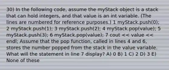 30) In the following code, assume the myStack object is a stack that can hold integers, and that value is an int variable. (The lines are numbered for reference purposes.) ​1 myStack.push(0); ​2 myStack.push(1); ​3 myStack.push(2); ​4 myStack.pop(value); ​5 myStack.push(3); ​6 myStack.pop(value); ​7 cout << value << endl; Assume that the pop function, called in lines 4 and 6, stores the number popped from the stack in the value variable. What will the statement in line 7 display? A) 0 B) 1 C) 2 D) 3 E) None of these