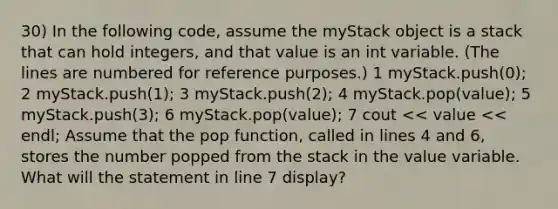 30) In the following code, assume the myStack object is a stack that can hold integers, and that value is an int variable. (The lines are numbered for reference purposes.) 1 myStack.push(0); 2 myStack.push(1); 3 myStack.push(2); 4 myStack.pop(value); 5 myStack.push(3); 6 myStack.pop(value); 7 cout << value << endl; Assume that the pop function, called in lines 4 and 6, stores the number popped from the stack in the value variable. What will the statement in line 7 display?