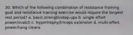 30. Which of the following combination of resistance training goal and resistance training exercise would require the longest rest period? a. basic strength/step-ups b. single effort power/snatch c. hypertrophy/triceps extension d. multi-effort power/hang cleans