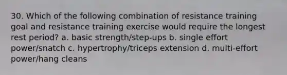 30. Which of the following combination of resistance training goal and resistance training exercise would require the longest rest period? a. basic strength/step-ups b. single effort power/snatch c. hypertrophy/triceps extension d. multi-effort power/hang cleans