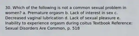 30. Which of the following is not a common sexual problem in women? a. Premature orgasm b. Lack of interest in sex c. Decreased vaginal lubrication d. Lack of sexual pleasure e. Inability to experience orgasm during coitus Textbook Reference: Sexual Disorders Are Common, p. 518