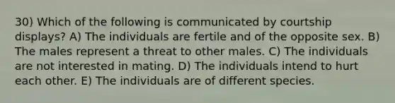 30) Which of the following is communicated by courtship displays? A) The individuals are fertile and of the opposite sex. B) The males represent a threat to other males. C) The individuals are not interested in mating. D) The individuals intend to hurt each other. E) The individuals are of different species.