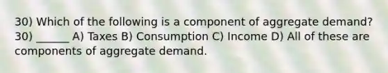 30) Which of the following is a component of aggregate demand? 30) ______ A) Taxes B) Consumption C) Income D) All of these are components of aggregate demand.