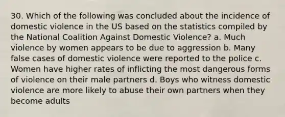 30. Which of the following was concluded about the incidence of domestic violence in the US based on the statistics compiled by the National Coalition Against Domestic Violence? a. Much violence by women appears to be due to aggression b. Many false cases of domestic violence were reported to the police c. Women have higher rates of inflicting the most dangerous forms of violence on their male partners d. Boys who witness domestic violence are more likely to abuse their own partners when they become adults