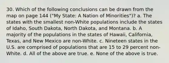 30. Which of the following conclusions can be drawn from the map on page 144 ("My State: A Nation of Minorities")? a. The states with the smallest non-White populations include the states of Idaho, South Dakota, North Dakota, and Montana. b. A majority of the populations in the states of Hawaii, California, Texas, and New Mexico are non-White. c. Nineteen states in the U.S. are comprised of populations that are 15 to 29 percent non-White. d. All of the above are true. e. None of the above is true.