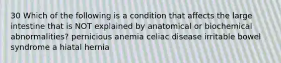 30 Which of the following is a condition that affects the large intestine that is NOT explained by anatomical or biochemical abnormalities? pernicious anemia celiac disease irritable bowel syndrome a hiatal hernia