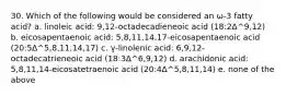 30. Which of the following would be considered an ω-3 fatty acid? a. linoleic acid: 9,12-octadecadieneoic acid (18:2Δ^9,12) b. eicosapentaenoic acid: 5,8,11,14,17-eicosapentaenoic acid (20:5Δ^5,8,11,14,17) c. γ-linolenic acid: 6,9,12-octadecatrieneoic acid (18:3Δ^6,9,12) d. arachidonic acid: 5,8,11,14-eicosatetraenoic acid (20:4Δ^5,8,11,14) e. none of the above