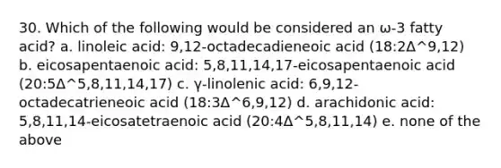 30. Which of the following would be considered an ω-3 fatty acid? a. linoleic acid: 9,12-octadecadieneoic acid (18:2Δ^9,12) b. eicosapentaenoic acid: 5,8,11,14,17-eicosapentaenoic acid (20:5Δ^5,8,11,14,17) c. γ-linolenic acid: 6,9,12-octadecatrieneoic acid (18:3Δ^6,9,12) d. arachidonic acid: 5,8,11,14-eicosatetraenoic acid (20:4Δ^5,8,11,14) e. none of the above