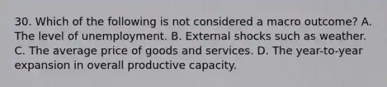 30. Which of the following is not considered a macro outcome? A. The level of unemployment. B. External shocks such as weather. C. The average price of goods and services. D. The year-to-year expansion in overall productive capacity.