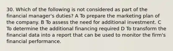 30. Which of the following is not considered as part of the financial manager's duties? A To prepare the marketing plan of the company. B To assess the need for additional investment. C To determine the additional financing required D To transform the financial data into a report that can be used to monitor the firm's financial performance.