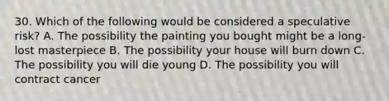 30. Which of the following would be considered a speculative risk? A. The possibility the painting you bought might be a long-lost masterpiece B. The possibility your house will burn down C. The possibility you will die young D. The possibility you will contract cancer