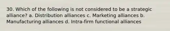 30. Which of the following is not considered to be a strategic alliance? a. Distribution alliances c. Marketing alliances b. Manufacturing alliances d. Intra-firm functional alliances