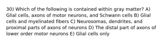 30) Which of the following is contained within gray matter? A) Glial cells, axons of motor neurons, and Schwann cells B) Glial cells and myelinated fibers C) Neurosomas, dendrites, and proximal parts of axons of neurons D) The distal part of axons of lower order motor neurons E) Glial cells only