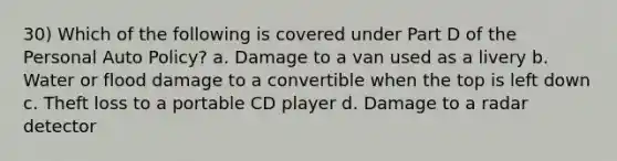 30) Which of the following is covered under Part D of the Personal Auto Policy? a. Damage to a van used as a livery b. Water or flood damage to a convertible when the top is left down c. Theft loss to a portable CD player d. Damage to a radar detector