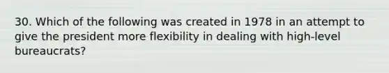 30. Which of the following was created in 1978 in an attempt to give the president more flexibility in dealing with high-level bureaucrats?