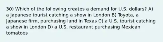 30) Which of the following creates a demand for U.S. dollars? A) a Japanese tourist catching a show in London B) Toyota, a Japanese firm, purchasing land in Texas C) a U.S. tourist catching a show in London D) a U.S. restaurant purchasing Mexican tomatoes