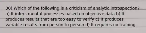 30) Which of the following is a criticism of analytic introspection? a) It infers mental processes based on objective data b) It produces results that are too easy to verify c) It produces variable results from person to person d) It requires no training