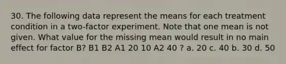 30. The following data represent the means for each treatment condition in a two-factor experiment. Note that one mean is not given. What value for the missing mean would result in no main effect for factor B? B1 B2 A1 20 10 A2 40 ? a. 20 c. 40 b. 30 d. 50