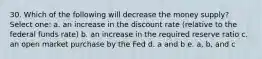 30. Which of the following will decrease the money supply? Select one: a. an increase in the discount rate (relative to the federal funds rate) b. an increase in the required reserve ratio c. an open market purchase by the Fed d. a and b e. a, b, and c