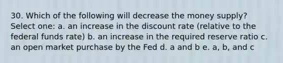 30. Which of the following will decrease the money supply? Select one: a. an increase in the discount rate (relative to the federal funds rate) b. an increase in the required reserve ratio c. an open market purchase by the Fed d. a and b e. a, b, and c