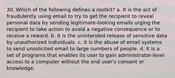 30. Which of the following defines a rootkit? a. It is the act of fraudulently using email to try to get the recipient to reveal personal data by sending legitimate-looking emails urging the recipient to take action to avoid a negative consequence or to receive a reward. b. It is the unintended release of sensitive data by unauthorized individuals. c. It is the abuse of email systems to send unsolicited email to large numbers of people. d. It is a set of programs that enables its user to gain administrator-level access to a computer without the end user's consent or knowledge.