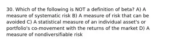 30. Which of the following is NOT a definition of beta? A) A measure of systematic risk B) A measure of risk that can be avoided C) A statistical measure of an individual asset's or portfolio's co-movement with the returns of the market D) A measure of nondiversifiable risk