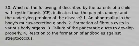 30. Which of the following, if described by the parents of a child with cystic fibrosis (CF), indicates that the parents understand the underlying problem of the disease? 1. An abnormality in the body's mucus-secreting glands. 2. Formation of fibrous cysts in various body organs. 3. Failure of the pancreatic ducts to develop properly. 4. Reaction to the formation of antibodies against streptococcus.