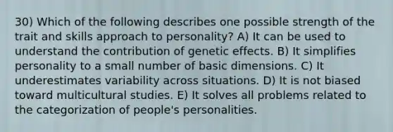 30) Which of the following describes one possible strength of the trait and skills approach to personality? A) It can be used to understand the contribution of genetic effects. B) It simplifies personality to a small number of basic dimensions. C) It underestimates variability across situations. D) It is not biased toward multicultural studies. E) It solves all problems related to the categorization of people's personalities.