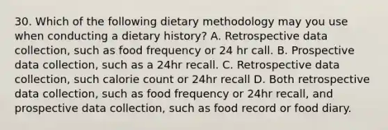 30. Which of the following dietary methodology may you use when conducting a dietary history? A. Retrospective data collection, such as food frequency or 24 hr call. B. Prospective data collection, such as a 24hr recall. C. Retrospective data collection, such calorie count or 24hr recall D. Both retrospective data collection, such as food frequency or 24hr recall, and prospective data collection, such as food record or food diary.