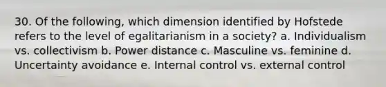 30. Of the following, which dimension identified by Hofstede refers to the level of egalitarianism in a society? a. Individualism vs. collectivism b. Power distance c. Masculine vs. feminine d. Uncertainty avoidance e. Internal control vs. external control