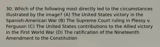 30. Which of the following most directly led to the circumstances illustrated by the image? (A) The United States victory in the Spanish-American War (B) The Supreme Court ruling in Plessy v. Ferguson (C) The United States contributions to the Allied victory in the First World War (D) The ratification of the Nineteenth Amendment to the Constitution