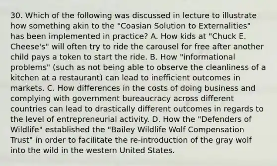 30. Which of the following was discussed in lecture to illustrate how something akin to the "Coasian Solution to Externalities" has been implemented in practice? A. How kids at "Chuck E. Cheese's" will often try to ride the carousel for free after another child pays a token to start the ride. B. How "informational problems" (such as not being able to observe the cleanliness of a kitchen at a restaurant) can lead to inefficient outcomes in markets. C. How differences in the costs of doing business and complying with government bureaucracy across different countries can lead to drastically different outcomes in regards to the level of entrepreneurial activity. D. How the "Defenders of Wildlife" established the "Bailey Wildlife Wolf Compensation Trust" in order to facilitate the re-introduction of the gray wolf into the wild in the western United States.