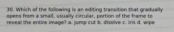 30. Which of the following is an editing transition that gradually opens from a small, usually circular, portion of the frame to reveal the entire image? a. jump cut b. disolve c. iris d. wipe