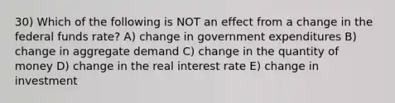 30) Which of the following is NOT an effect from a change in the federal funds rate? A) change in government expenditures B) change in aggregate demand C) change in the quantity of money D) change in the real interest rate E) change in investment