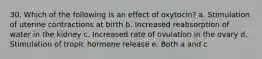 30. Which of the following is an effect of oxytocin? a. Stimulation of uterine contractions at birth b. Increased reabsorption of water in the kidney c. Increased rate of ovulation in the ovary d. Stimulation of tropic hormone release e. Both a and c