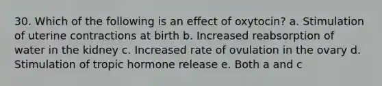 30. Which of the following is an effect of oxytocin? a. Stimulation of uterine contractions at birth b. Increased reabsorption of water in the kidney c. Increased rate of ovulation in the ovary d. Stimulation of tropic hormone release e. Both a and c