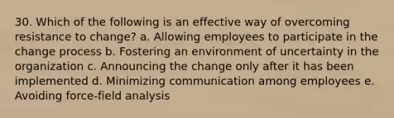 30. Which of the following is an effective way of overcoming resistance to change? a. Allowing employees to participate in the change process b. Fostering an environment of uncertainty in the organization c. Announcing the change only after it has been implemented d. Minimizing communication among employees e. Avoiding force-field analysis