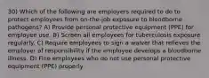 30) Which of the following are employers required to do to protect employees from on-the-job exposure to bloodborne pathogens? A) Provide personal protective equipment (PPE) for employee use. B) Screen all employees for tuberculosis exposure regularly. C) Require employees to sign a waiver that relieves the employer of responsibility if the employee develops a bloodborne illness. D) Fine employees who do not use personal protective equipment (PPE) properly.