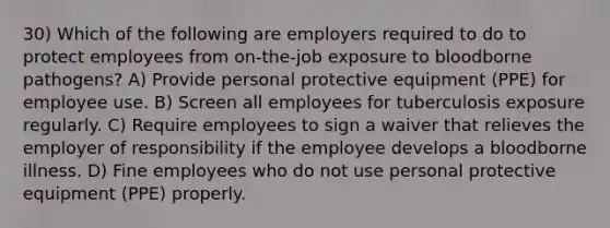 30) Which of the following are employers required to do to protect employees from on-the-job exposure to bloodborne pathogens? A) Provide personal protective equipment (PPE) for employee use. B) Screen all employees for tuberculosis exposure regularly. C) Require employees to sign a waiver that relieves the employer of responsibility if the employee develops a bloodborne illness. D) Fine employees who do not use personal protective equipment (PPE) properly.