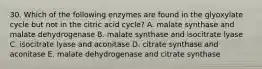 30. Which of the following enzymes are found in the glyoxylate cycle but not in the citric acid cycle? A. malate synthase and malate dehydrogenase B. malate synthase and isocitrate lyase C. isocitrate lyase and aconitase D. citrate synthase and aconitase E. malate dehydrogenase and citrate synthase