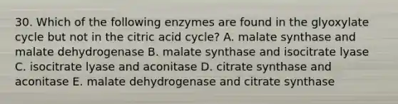 30. Which of the following enzymes are found in the glyoxylate cycle but not in the citric acid cycle? A. malate synthase and malate dehydrogenase B. malate synthase and isocitrate lyase C. isocitrate lyase and aconitase D. citrate synthase and aconitase E. malate dehydrogenase and citrate synthase