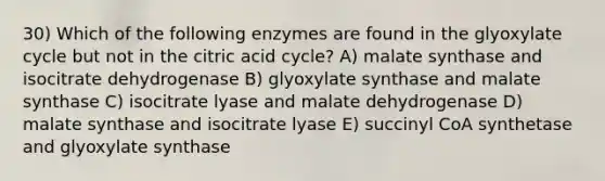 30) Which of the following enzymes are found in the glyoxylate cycle but not in the citric acid cycle? A) malate synthase and isocitrate dehydrogenase B) glyoxylate synthase and malate synthase C) isocitrate lyase and malate dehydrogenase D) malate synthase and isocitrate lyase E) succinyl CoA synthetase and glyoxylate synthase