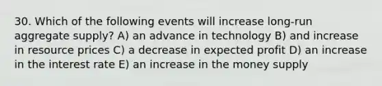 30. Which of the following events will increase long-run aggregate supply? A) an advance in technology B) and increase in resource prices C) a decrease in expected profit D) an increase in the interest rate E) an increase in the money supply